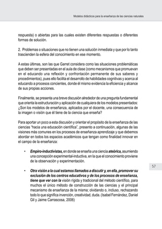 57
Modelos didácticos para la enseñanza de las ciencias naturales
respuesta) o abiertas para las cuales existen diferentes respuestas o diferentes
formas de solución.
2. Problemas o situaciones que no tienen una solución inmediata y que por lo tanto
trascienden la esfera del conocimiento en ese momento.
 
A estas últimas, son las que Garret considera como las situaciones problemáticas
que deben ser presentadas en el aula de clase (como mecanismos que promuevan
en el educando una reflexión y confrontación permanente de sus saberes y
procedimientos), pues ello facilita el desarrollo de habilidades cognitivas y acerca al
educando a procesos concientes, donde él mismo evidencia la eficiencia y alcance
de sus propias acciones.
Finalmente, se presenta una breve discusión alrededor de una pregunta fundamental
que orienta la estructuración y aplicación de cualquiera de los modelos presentados:
¿Son los modelos de enseñanza, aplicados por el docente, una consecuencia de
la imagen o visión que él tiene de la ciencia que enseña?
Para aportar un poco a esta discusión y orientar el propósito de la enseñanza de las
ciencias “hacia una educación científica”, presento a continuación, algunas de las
visiones más comunes en los procesos de enseñanza aprendizaje y que debemos
abordar en todos los espacios académicos que tengan como finalidad innovar en
el campo de la enseñanza:
 
•	 Empiro-inductivistas,endondeseenseñaunacienciaateórica,asumiendo
una concepción experimental-inductiva, en la que el conocimiento proviene
de la observación y experimentación.
•	 Otra visión a la cual estamos llamados a discutir y, en ella, promover su
exclusión de los centros educativos y de los procesos de enseñanza,
tiene que ver con la visión rígida y tradicional del método científico, para
muchos el único método de construcción de las ciencias y el principal
mecanismo de enseñanza de la misma; olvidando o, incluso, rechazando
todo lo que significa invención, creatividad, duda. (Isabel Fernández, Daniel
Gil y Jaime Carrascosa, 2006)
 