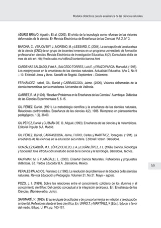 59
Modelos didácticos para la enseñanza de las ciencias naturales
ADÚRIZ BRAVO, Agustín, Et al. (2003). El olvido de la tecnología como refuerzo de las visiones
deformadas de la ciencia. En Revista Electrónica de Enseñanza de las Ciencias Vol. 2, Nº 3.
BARONA, C., VERJOVSKY, J., MORENO, M. y LESSARD, C. (2004). La concepción de la naturaleza
de la ciencia (CNC) de un grupo de docentes inmersos en un programa universitario de formación
profesional en ciencias. Revista Electrónica de Investigación Educativa, 6 (2). Consultado el día de
mes de año en: http://redie.uabc.mx/vol6no2/contenido-barona.html
CÁRDENAS SALGADO, FidelA., SALCEDO TORRES, Luís E. y ERAZO PARGA, ManuelA. (1995).
Los miniproyectos en la enseñanza de las ciencias naturales. Actualidad Educativa. Año 2, No 9
– 10. Editorial Libros y libres. Santafé de Bogotá. Septiembre – Diciembre.
FERNÁNDEZ, Isabel, GIL, Daniel y CARRASCOSA, Jaime. (2006). Visiones deformadas de la
ciencia transmitidas por la enseñanza. Universitat de València.
GARRET, R. M. (1995). “Resolver Problemas en la Enseñanza de las Ciencias”.AIambique. Didáctica
de las Ciencias Experimentales 5, 6-15.
GIL PÉREZ, Daniel. (1991). La metodología científica y la enseñanza de las ciencias naturales,
Relaciones controvertidas. Enseñanza de las ciencias 4(2), 1986. Reimpreso en planteamientos
pedagógicos, 1(2). 38-60.
GILPÉREZ, Daniel y GUZMÁN DE  O., Miguel. (1993). Enseñanza de las ciencias y la matemáticas.
Editorial Popular S.A. Madrid.
GIL PÉREZ, Daniel, CARRASCOSA, Jaime, FURIO, Carles y MARTÍNEZ, Torregosa. (1991). La
enseñanza de las ciencias en la educación secundaria. Editorial Horsori. Barcelona.
GONZÁLEZ GARCÍA, M. I., LÓPEZ CEREZO, J.A. y LUJÁN LÓPEZ, J. L. (1996). Ciencia,Tecnología
y Sociedad. Una introducción al estudio social de la ciencia y la tecnología, Barcelona, Tecnos.
KAUFMAN, M. y FUMAGALLI, L. (2000). Enseñar Ciencia Naturales. Reflexiones y propuestas
didácticas, Ed. Paidós Educador B.A. ,Barcelona, México.
PERALES PALACIOS, Francisco J. (1990). La resolución de problemas en la didáctica de las ciencias
naturales. Revista Educación y Pedagogía. Volumen 21, No 21. Mayo – agosto.
POZO, J. I. (1999). Sobre las relaciones entre el conocimiento cotidiano de los alumnos y el
conocimiento científico: Del cambio conceptual a la integración jerárquica. En: Enseñanza de las
Ciencias. (Número extra. Junio).
SANMARTÍ, N. (1995). El aprendizaje de actitudes y de comportamientos en relación a la educación
ambiental. Reflexiones desde el área científica. En: UNÑO,T. y MARTÍNEZ, K (Eds.). Educar a favor
del medio. Bilbao. U. P.V. pp. 163-181.
 