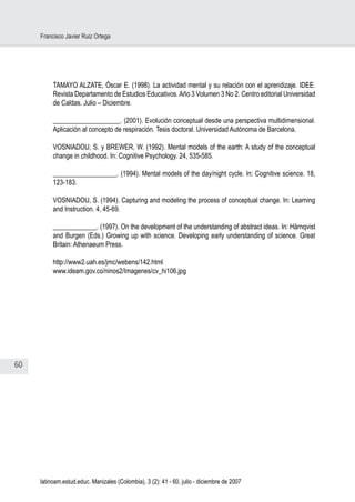 60
Francisco Javier Ruiz Ortega
latinoam.estud.educ. Manizales (Colombia), 3 (2): 41 - 60, julio - diciembre de 2007
TAMAYO ALZATE, Óscar E. (1998). La actividad mental y su relación con el aprendizaje. IDEE.
Revista Departamento de Estudios Educativos.Año 3 Volumen 3 No 2. Centro editorial Universidad
de Caldas. Julio – Diciembre.
____________________. (2001). Evolución conceptual desde una perspectiva multidimensional.
Aplicación al concepto de respiración. Tesis doctoral. Universidad Autónoma de Barcelona.
VOSNIADOU, S. y BREWER, W. (1992). Mental models of the earth: A study of the conceptual
change in childhood. In: Cognitive Psychology. 24, 535-585.
___________________. (1994). Mental models of the day/night cycle. In: Cognitive science. 18,
123-183.
VOSNIADOU, S. (1994). Capturing and modeling the process of conceptual change. In: Learning
and Instruction. 4, 45-69.
_____________. (1997). On the development of the understanding of abstract ideas. In: Härnqvist
and Burgen (Eds.) Growing up with science. Developing early understanding of science. Great
Britain: Athenaeum Press.
http://www2.uah.es/jmc/webens/142.html
www.ideam.gov.co/ninos2/Imagenes/cv_hi106.jpg
 