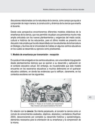 43
Modelos didácticos para la enseñanza de las ciencias naturales
discusiones relacionadas con la naturaleza de la ciencia, como campo que ayuda a
comprender de mejor manera, la construcción y dinámica de la ciencia que enseña
el docente.
Desde esta perspectiva encontraremos diferentes modelos didácticos de la
enseñanza de la ciencia, que nos permitirá visualizar una panorámica mucho más
amplia articulada con los nuevos planteamientos y exigencias del medio social,
cultural e histórico de los educandos, para el último modelo se presenta una
discusión más amplia que ha sido desarrollada con los estudiantes de la licenciatura
en Biología y Química de la Universidad de Caldas en algunos centros educativos
en los cuales se desarrolla su ejercicio como practicantes.
1. Modelo de enseñanza por transmisión - recepción
Es quizás el más arraigado en los centros educativos, con una evidente impugnación
desde planteamientos teóricos que se oponen a su desarrollo y aplicación en
el contexto educativo actual. Sin embargo, es incuestionable que este modelo
encuentra en los escenarios educativos a muchos defensores en el quehacer
educativo cotidiano, en donde las evidencias que lo ratifican, claramente, en los
contextos escolares son las siguientes:
En relación con la ciencia: Se intenta perpetuarla, al concebir la ciencia como un
cúmulo de conocimientos acabados, objetivos, absolutos y verdaderos (Kaufman
2000), desconociendo por completo su desarrollo histórico y epistemológico,
elementos necesarios para la orientación de su enseñanza y la comprensión de
la misma.
Gráfico 1: Roles en el modelo por transmisión
http://www2.uah.es/jmc/webens/142.html
 