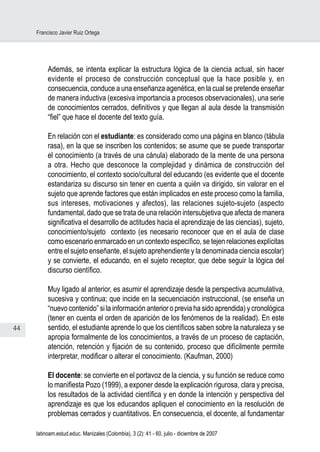 44
Francisco Javier Ruiz Ortega
latinoam.estud.educ. Manizales (Colombia), 3 (2): 41 - 60, julio - diciembre de 2007
Además, se intenta explicar la estructura lógica de la ciencia actual, sin hacer
evidente el proceso de construcción conceptual que la hace posible y, en
consecuencia, conduce a una enseñanza agenética, en la cual se pretende enseñar
de manera inductiva (excesiva importancia a procesos observacionales), una serie
de conocimientos cerrados, definitivos y que llegan al aula desde la transmisión
“fiel” que hace el docente del texto guía.
En relación con el estudiante: es considerado como una página en blanco (tábula
rasa), en la que se inscriben los contenidos; se asume que se puede transportar
el conocimiento (a través de una cánula) elaborado de la mente de una persona
a otra. Hecho que desconoce la complejidad y dinámica de construcción del
conocimiento, el contexto socio/cultural del educando (es evidente que el docente
estandariza su discurso sin tener en cuenta a quién va dirigido, sin valorar en el
sujeto que aprende factores que están implicados en este proceso como la familia,
sus intereses, motivaciones y afectos), las relaciones sujeto-sujeto (aspecto
fundamental, dado que se trata de una relación intersubjetiva que afecta de manera
significativa el desarrollo de actitudes hacia el aprendizaje de las ciencias), sujeto,
conocimiento/sujeto contexto (es necesario reconocer que en el aula de clase
como escenario enmarcado en un contexto específico, se tejen relaciones explícitas
entre el sujeto enseñante, el sujeto aprehendiente y la denominada ciencia escolar)
y se convierte, el educando, en el sujeto receptor, que debe seguir la lógica del
discurso científico.
Muy ligado al anterior, es asumir el aprendizaje desde la perspectiva acumulativa,
sucesiva y continua; que incide en la secuenciación instruccional, (se enseña un
“nuevo contenido” si la información anterior o previa ha sido aprendida) y cronológica
(tener en cuenta el orden de aparición de los fenómenos de la realidad). En este
sentido, el estudiante aprende lo que los científicos saben sobre la naturaleza y se
apropia formalmente de los conocimientos, a través de un proceso de captación,
atención, retención y fijación de su contenido, proceso que difícilmente permite
interpretar, modificar o alterar el conocimiento. (Kaufman, 2000)
El docente: se convierte en el portavoz de la ciencia, y su función se reduce como
lo manifiesta Pozo (1999), a exponer desde la explicación rigurosa, clara y precisa,
los resultados de la actividad científica y en donde la intención y perspectiva del
aprendizaje es que los educandos apliquen el conocimiento en la resolución de
problemas cerrados y cuantitativos. En consecuencia, el docente, al fundamentar
 