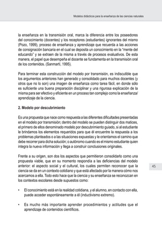 45
Modelos didácticos para la enseñanza de las ciencias naturales
la enseñanza en la transmisión oral, marca la diferencia entre los poseedores
del conocimiento (docentes) y los receptores (estudiantes) ignorantes del mismo
(Pozo, 1999), proceso de enseñanza y aprendizaje que recuerda a las acciones
de consignación bancaria en el cual se deposita un conocimiento en la “mente del
educando” y se extraen de la misma a través de procesos evaluativos. De esta
manera, el papel que desempeña el docente se fundamenta en la transmisión oral
de los contenidos. (Sanmartí, 1995).
Para terminar esta construcción del modelo por transmisión, es indiscutible que
los argumentos anteriores han generado y consolidado para muchos docentes (y
otros que no lo son) una imagen de enseñanza como tarea fácil, en donde sólo
es suficiente una buena preparación disciplinar y una rigurosa explicación de la
misma para ser efectivo y eficiente en un proceso tan complejo como la enseñanza/
aprendizaje de la ciencia.
2. Modelo por descubrimiento
Es una propuesta que nace como respuesta a las diferentes dificultades presentadas
en el modelo por transmisión; dentro del modelo se pueden distinguir dos matices,
el primero de ellos denominado modelo por descubrimiento guiado, si al estudiante
le brindamos los elementos requeridos para que él encuentre la respuesta a los
problemas planteados o a las situaciones expuestas y le orientamos el camino que
debe recorrer para dicha solución; o autónomo cuando es el mismo estudiante quien
integra la nueva información y llega a construir conclusiones originales.
Frente a su origen, son dos los aspectos que permitieron consolidarlo como una
propuesta viable, que en su momento respondía a las deficiencias del modelo
anterior: el aspecto social y el cultural, los cuales permiten reconocer que la
ciencia se da en un contexto cotidiano y que está afectado por la manera cómo nos
acercamos a ella. Todo esto hace que la ciencia y su enseñanza se reconozcan en
los contextos escolares desde supuestos como:
•	 El conocimiento está en la realidad cotidiana, y el alumno, en contacto con ella,
puede acceder espontáneamente a él (inductivismo extremo).
•	 Es mucho más importante aprender procedimientos y actitudes que el
aprendizaje de contenidos científicos.
 