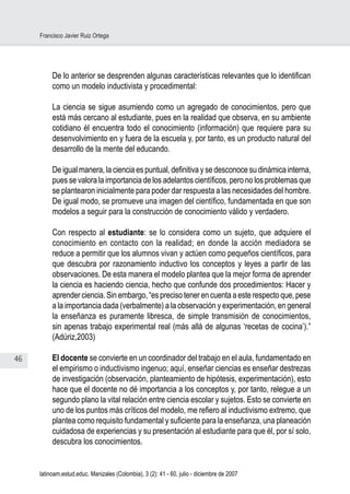 46
Francisco Javier Ruiz Ortega
latinoam.estud.educ. Manizales (Colombia), 3 (2): 41 - 60, julio - diciembre de 2007
De lo anterior se desprenden algunas características relevantes que lo identifican
como un modelo inductivista y procedimental:
La ciencia se sigue asumiendo como un agregado de conocimientos, pero que
está más cercano al estudiante, pues en la realidad que observa, en su ambiente
cotidiano él encuentra todo el conocimiento (información) que requiere para su
desenvolvimiento en y fuera de la escuela y, por tanto, es un producto natural del
desarrollo de la mente del educando.
De igual manera, la ciencia es puntual, definitiva y se desconoce su dinámica interna,
pues se valora la importancia de los adelantos científicos, pero no los problemas que
se plantearon inicialmente para poder dar respuesta a las necesidades del hombre.
De igual modo, se promueve una imagen del científico, fundamentada en que son
modelos a seguir para la construcción de conocimiento válido y verdadero.
Con respecto al estudiante: se lo considera como un sujeto, que adquiere el
conocimiento en contacto con la realidad; en donde la acción mediadora se
reduce a permitir que los alumnos vivan y actúen como pequeños científicos, para
que descubra por razonamiento inductivo los conceptos y leyes a partir de las
observaciones. De esta manera el modelo plantea que la mejor forma de aprender
la ciencia es haciendo ciencia, hecho que confunde dos procedimientos: Hacer y
aprender ciencia. Sin embargo, “es preciso tener en cuenta a este respecto que, pese
a la importancia dada (verbalmente) a la observación y experimentación, en general
la enseñanza es puramente libresca, de simple transmisión de conocimientos,
sin apenas trabajo experimental real (más allá de algunas ‘recetas de cocina’).”
(Adúriz,2003)
El docente se convierte en un coordinador del trabajo en el aula, fundamentado en
el empirismo o inductivismo ingenuo; aquí, enseñar ciencias es enseñar destrezas
de investigación (observación, planteamiento de hipótesis, experimentación), esto
hace que el docente no dé importancia a los conceptos y, por tanto, relegue a un
segundo plano la vital relación entre ciencia escolar y sujetos. Esto se convierte en
uno de los puntos más críticos del modelo, me refiero al inductivismo extremo, que
plantea como requisito fundamental y suficiente para la enseñanza, una planeación
cuidadosa de experiencias y su presentación al estudiante para que él, por sí solo,
descubra los conocimientos.
 