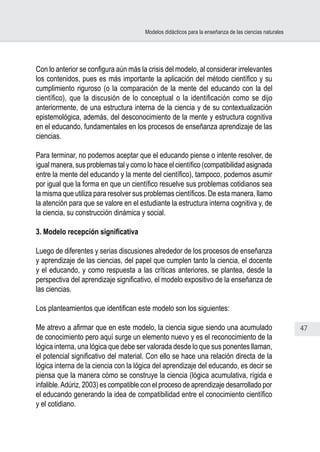 47
Modelos didácticos para la enseñanza de las ciencias naturales
Con lo anterior se configura aún más la crisis del modelo, al considerar irrelevantes
los contenidos, pues es más importante la aplicación del método científico y su
cumplimiento riguroso (o la comparación de la mente del educando con la del
científico), que la discusión de lo conceptual o la identificación como se dijo
anteriormente, de una estructura interna de la ciencia y de su contextualización
epistemológica, además, del desconocimiento de la mente y estructura cognitiva
en el educando, fundamentales en los procesos de enseñanza aprendizaje de las
ciencias.
Para terminar, no podemos aceptar que el educando piense o intente resolver, de
igual manera, sus problemas tal y como lo hace el científico (compatibilidad asignada
entre la mente del educando y la mente del científico), tampoco, podemos asumir
por igual que la forma en que un científico resuelve sus problemas cotidianos sea
la misma que utiliza para resolver sus problemas científicos. De esta manera, llamo
la atención para que se valore en el estudiante la estructura interna cognitiva y, de
la ciencia, su construcción dinámica y social.
3. Modelo recepción significativa
Luego de diferentes y serias discusiones alrededor de los procesos de enseñanza
y aprendizaje de las ciencias, del papel que cumplen tanto la ciencia, el docente
y el educando, y como respuesta a las críticas anteriores, se plantea, desde la
perspectiva del aprendizaje significativo, el modelo expositivo de la enseñanza de
las ciencias.
Los planteamientos que identifican este modelo son los siguientes:
Me atrevo a afirmar que en este modelo, la ciencia sigue siendo una acumulado
de conocimiento pero aquí surge un elemento nuevo y es el reconocimiento de la
lógica interna, una lógica que debe ser valorada desde lo que sus ponentes llaman,
el potencial significativo del material. Con ello se hace una relación directa de la
lógica interna de la ciencia con la lógica del aprendizaje del educando, es decir se
piensa que la manera cómo se construye la ciencia (lógica acumulativa, rígida e
infalible.Adúriz, 2003) es compatible con el proceso de aprendizaje desarrollado por
el educando generando la idea de compatibilidad entre el conocimiento científico
y el cotidiano.
 