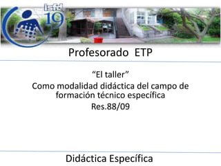 Profesorado ETP
“El taller”
Como modalidad didáctica del campo de
formación técnico específica
Res.88/09

Didáctica Específica

 
