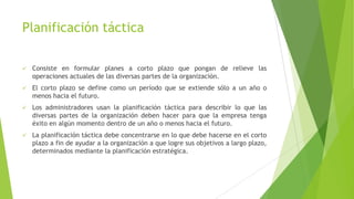 Planificación táctica


Consiste en formular planes a corto plazo que pongan de relieve las
operaciones actuales de las diversas partes de la organización.



El corto plazo se define como un período que se extiende sólo a un año o
menos hacia el futuro.



Los administradores usan la planificación táctica para describir lo que las
diversas partes de la organización deben hacer para que la empresa tenga
éxito en algún momento dentro de un año o menos hacia el futuro.



La planificación táctica debe concentrarse en lo que debe hacerse en el corto
plazo a fin de ayudar a la organización a que logre sus objetivos a largo plazo,
determinados mediante la planificación estratégica.

 