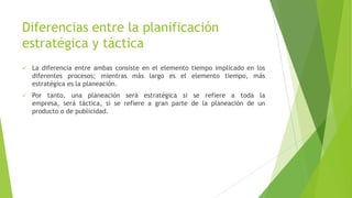 Diferencias entre la planificación
estratégica y táctica


La diferencia entre ambas consiste en el elemento tiempo implicado en los
diferentes procesos; mientras más largo es el elemento tiempo, más
estratégica es la planeación.



Por tanto, una planeación será estratégica si se refiere a toda la
empresa, será táctica, si se refiere a gran parte de la planeación de un
producto o de publicidad.

 