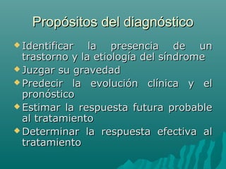 Propósitos del diagnóstico
 Identificar

la presencia de un
trastorno y la etiología del síndrome
 Juzgar su gravedad
 Predecir la evolución clínica y el
pronóstico
 Estimar la respuesta futura probable
al tratamiento
 Determinar la respuesta efectiva al
tratamiento

 