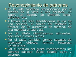 Reconocimiento de patrones

En la vida cotidiana reconocemos por el
sentido de la vista a una persona, un
lugar, un objeto, un símbolo, color,
simetría, etc.
 A través del oído identificamos la voz de
una persona, el sonido del teléfono al
timbrar, de un automóvil en marcha, de
una moneda al caer, etc.
 Por
el olfato identificamos alimentos,
perfumes o malos olores.
 Por el tacto también somos capaces de
reconocer objetos, formas, texturas,
consistencia.
 Por el sentido del gusto reconocemos los
sabores básicos: dulce, salado, agrio y
amargo.


 
