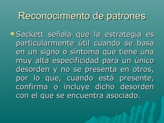 Reconocimiento de patrones
 Sackett

señala que la estrategia es
particularmente útil cuando se basa
en un signo o síntoma que tiene una
muy alta especificidad para un único
desorden y no se presenta en otros,
por lo que, cuando está presente,
confirma o incluye dicho desorden
con el que se encuentra asociado.

 