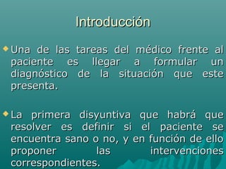 Introducción
 Una

de las tareas del médico frente al
paciente es llegar a formular un
diagnóstico de la situación que este
presenta.

 La

primera disyuntiva que habrá que
resolver es definir si el paciente se
encuentra sano o no, y en función de ello
proponer
las
intervenciones
correspondientes.

 