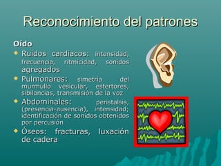Reconocimiento del patrones
Oído
 Ruidos cardiacos: intensidad,
frecuencia,

ritmicidad,

agregados
Pulmonares:

sonidos

simetría
del
murmullo vesicular, estertores,
sibilancias, transmisión de la voz
 Abdominales:
peristalsis,
(presencia-ausencia), intensidad;
identificación de sonidos obtenidos
por percusión




Óseos: fracturas,
de cadera

luxación

 