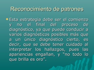 Reconocimiento de patrones
 Esta

estrategia debe ser el comienzo
y no el final del proceso de
diagnóstico, ya que puede conducir a
varios diagnósticos posibles más que
a un único diagnóstico cierto, es
decir, que se debe tener cuidado al
interpretar los hallazgos, pues las
apariencias engañan, y “no todo lo
que brilla es oro”.

 