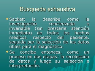 Búsqueda exhaustiva
 Sackett

la
describe
como
la
investigación
concienzuda
e
invariable (sin prestarle atención
inmediata) de todos los hechos
médicos respecto del paciente,
seguida por la selección de los datos
útiles para el diagnóstico.
 Se
concibe entonces, como un
proceso en dos etapas: la recolección
de datos y luego su selección e
interpretación.

 