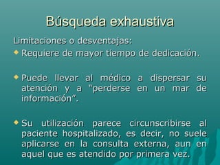 Búsqueda exhaustiva
Limitaciones o desventajas:
 Requiere de mayor tiempo de dedicación.


Puede llevar al médico a dispersar su
atención y a “perderse en un mar de
información”.



Su utilización parece circunscribirse al
paciente hospitalizado, es decir, no suele
aplicarse en la consulta externa, aun en
aquel que es atendido por primera vez.

 