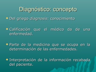 Diagnóstico: concepto


Del griego diagnosis: conocimiento



Calificación que el médico da de una
enfermedad.



Parte de la medicina que se ocupa en la
determinación de las enfermedades.



Interpretación de la información recabada
del paciente.

 