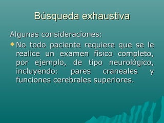 Búsqueda exhaustiva
Algunas consideraciones:
 No todo paciente requiere que se le
realice un examen físico completo,
por ejemplo, de tipo neurológico,
incluyendo:
pares
craneales
y
funciones cerebrales superiores.

 