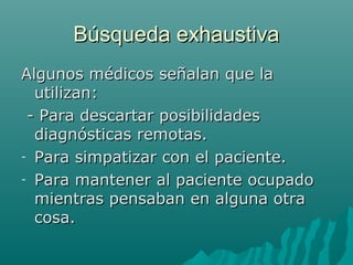Búsqueda exhaustiva
Algunos médicos señalan que la
utilizan:
- Para descartar posibilidades
diagnósticas remotas.
- Para simpatizar con el paciente.
- Para mantener al paciente ocupado
mientras pensaban en alguna otra
cosa.

 