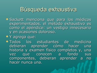 Búsqueda exhaustiva
Sackett menciona que para los médicos
experimentados, el método exhaustivo es
como el apéndice: un vestigio innecesario
y en ocasiones doloroso.
 Y agrega que:
 Todos
los estudiantes de medicina
debieran aprender cómo hacer una
historia y examen físico completos y, una
vez
que
conocen
a
fondo
sus
componentes, debieran aprender a no
hacer nunca una.


 