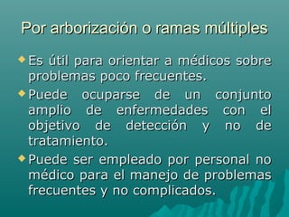Por arborización o ramas múltiples
 Es

útil para orientar a médicos sobre
problemas poco frecuentes.
 Puede
ocuparse de un conjunto
amplio de enfermedades con el
objetivo de detección y no de
tratamiento.
 Puede ser empleado por personal no
médico para el manejo de problemas
frecuentes y no complicados.

 