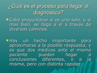 ¿Cuál es el proceso para llegar al
diagnóstico?
 Cabe

preguntarse si es uno solo, o si
mas bien, se llega a él a través de
diversos caminos.

 Hay

un hecho importante para
aproximarse a la posible respuesta, y
es que dos médicos ante el mismo
paciente
pueden
llegar
a
conclusiones diferentes, o a la
misma, pero con distinta rapidez.

 