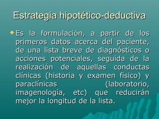Estrategia hipotético-deductiva
 Es

la formulación, a partir de los
primeros datos acerca del paciente,
de una lista breve de diagnósticos o
acciones potenciales, seguida de la
realización de aquellas conductas
clínicas (historia y examen físico) y
paraclínicas
(laboratorio,
imagenología, etc) que reducirán
mejor la longitud de la lista.

 