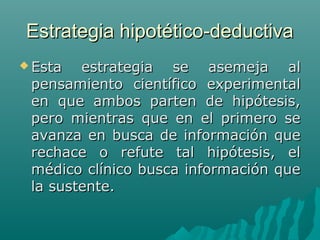 Estrategia hipotético-deductiva
 Esta

estrategia se asemeja al
pensamiento científico experimental
en que ambos parten de hipótesis,
pero mientras que en el primero se
avanza en busca de información que
rechace o refute tal hipótesis, el
médico clínico busca información que
la sustente.

 