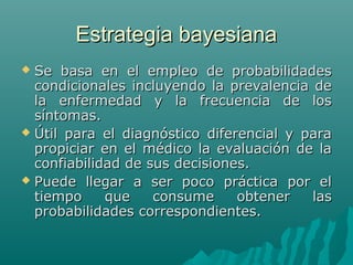 Estrategia bayesiana
Se basa en el empleo de probabilidades
condicionales incluyendo la prevalencia de
la enfermedad y la frecuencia de los
síntomas.
 Útil para el diagnóstico diferencial y para
propiciar en el médico la evaluación de la
confiabilidad de sus decisiones.
 Puede llegar a ser poco práctica por el
tiempo
que
consume
obtener
las
probabilidades correspondientes.


 