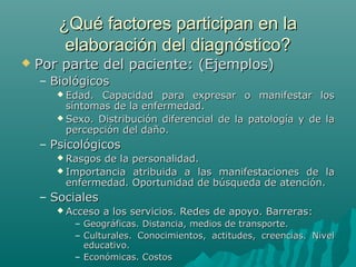 ¿Qué factores participan en la
elaboración del diagnóstico?



Por parte del paciente: (Ejemplos)
– Biológicos
 Edad.

Capacidad para expresar o manifestar los
síntomas de la enfermedad.
 Sexo. Distribución diferencial de la patología y de la
percepción del daño.

– Psicológicos
 Rasgos

de la personalidad.
 Importancia atribuida a las manifestaciones de la
enfermedad. Oportunidad de búsqueda de atención.

– Sociales
 Acceso

a los servicios. Redes de apoyo. Barreras:

– Geográficas. Distancia, medios de transporte.
– Culturales. Conocimientos, actitudes, creencias. Nivel
educativo.
– Económicas. Costos

 