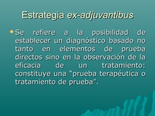 Estrategia ex-adjuvantibus
 Se

refiere a la posibilidad de
establecer un diagnóstico basado no
tanto en elementos de prueba
directos sino en la observación de la
eficacia
de
un
tratamiento:
constituye una “prueba terapéutica o
tratamiento de prueba”.

 