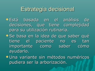 Estrategia decisional
 Está

basada en el análisis de
decisiones, que tiene complejidad
para su utilización rutinaria.
 Se basa en la idea de que saber qué
tiene el paciente no es tan
importante
como
saber
cómo
ayudarlo.
 Una variante sin métodos numéricos
pudiera ser la arborización.

 