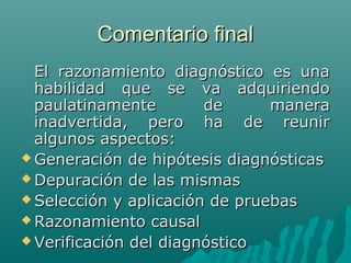 Comentario final
El razonamiento diagnóstico es una
habilidad que se va adquiriendo
paulatinamente
de
manera
inadvertida, pero ha de reunir
algunos aspectos:
 Generación de hipótesis diagnósticas
 Depuración de las mismas
 Selección y aplicación de pruebas
 Razonamiento causal
 Verificación del diagnóstico

 