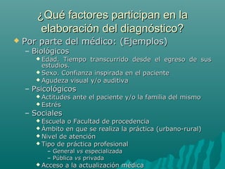 ¿Qué factores participan en la
elaboración del diagnóstico?


Por parte del médico: (Ejemplos)
– Biológicos
 Edad.

Tiempo transcurrido desde el egreso de sus
estudios.
 Sexo. Confianza inspirada en el paciente
 Agudeza visual y/o auditiva

– Psicológicos
 Actitudes
 Estrés

ante el paciente y/o la familia del mismo

– Sociales

 Escuela

o Facultad de procedencia
 Ámbito en que se realiza la práctica (urbano-rural)
 Nivel de atención
 Tipo de práctica profesional
– General vs especializada
– Pública vs privada

 Acceso

a la actualización médica

 
