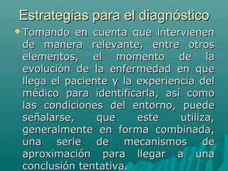 Estrategias para el diagnóstico
 Tomando

en cuenta que intervienen
de manera relevante, entre otros
elementos, el momento de la
evolución de la enfermedad en que
llega el paciente y la experiencia del
médico para identificarla, así como
las condiciones del entorno, puede
señalarse,
que
este
utiliza,
generalmente en forma combinada,
una
serie
de
mecanismos
de
aproximación para llegar a una
conclusión tentativa.

 