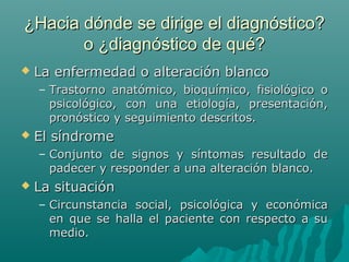 ¿Hacia dónde se dirige el diagnóstico?
o ¿diagnóstico de qué?


La enfermedad o alteración blanco
– Trastorno anatómico, bioquímico, fisiológico o
psicológico, con una etiología, presentación,
pronóstico y seguimiento descritos.



El síndrome
– Conjunto de signos y síntomas resultado de
padecer y responder a una alteración blanco.



La situación
– Circunstancia social, psicológica y económica
en que se halla el paciente con respecto a su
medio.

 