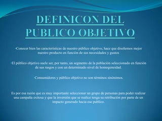 •Conocer bien las características de nuestro público objetivo, hace que diseñemos mejor
nuestro producto en función de sus necesidades y gustos
•El público objetivo suele ser, por tanto, un segmento de la población seleccionado en función
de sus rasgos y con un determinado nivel de homogeneidad.
•Consumidores y público objetivo no son términos sinónimos.
Es por esa razón que es muy importante seleccionar un grupo de personas para poder realizar
una campaña exitosa y que la inversión que se realice tenga su retribución por parte de un
impacto generado hacia ese publico.
 