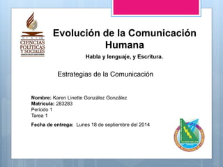 Nombre: Karen Linette González González
Matrìcula: 283283
Periodo 1
Tarea 1
Fecha de entrega: Lunes 18 de septiembre del 2014
Evolución de la Comunicación
Humana
Estrategias de la Comunicación
Habla y lenguaje, y Escritura.
 