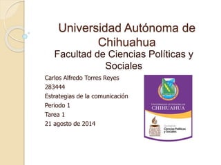 Universidad Autónoma de 
Chihuahua 
Facultad de Ciencias Políticas y 
Sociales 
Carlos Alfredo Torres Reyes 
283444 
Estrategias de la comunicación 
Periodo 1 
Tarea 1 
21 agosto de 2014 
 