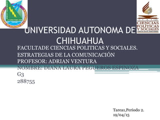 UNIVERSIDAD AUTONOMA DE
CHIHUAHUA
FACULTADE CIENCIAS POLITICAS Y SOCIALES.
ESTRATEGIAS DE LA COMUNICACIÓN
PROFESOR: ADRIAN VENTURA
NOMBRE: DIANA LAURA PEGUEROS ESPINOZA
G3
288755
Tarea1,Periodo 2.
19/04/15
 
