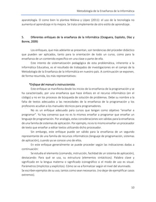 Metodología de la Enseñanza de la Informática
10
aparatología. O como bien lo plantea Nikleva y López (2011): el uso de la tecnología no
aumenta el aprendizaje ni lo mejora. Se trata simplemente de otro estilo de aprendizaje.
5. Diferentes enfoques de la enseñanza de la Informática (Oceguera, Expósito, Díaz y
Bonne, 2009)
Los enfoques, que más adelante se presentan, son tendencias del proceder didáctico
que pueden ser aplicados, tanto para la orientación de todo un curso, como para la
enseñanza de un contenido específico en una clase o parte de ella.
Este intento de sistematización pedagógica de esta problemática, inherente a la
Informática Educativa, es el resultado de trabajados de investigaciones en el campo de la
Metodología de la Enseñanza de la Informática en nuestro país. A continuación se exponen,
de forma resumida, los más representativos:
*Enfoque del manual o instruccionista.
Este enfoque se manifiesta desde los inicios de la enseñanza de la programación y se
ha caracterizado, por una enseñanza que hace énfasis en el recurso informático (en el
código) y no en los procesos de búsqueda de solución de problemas. Debe su nombre a la
falta de textos adecuados a las necesidades de la enseñanza de la programación y los
profesores acudían a los manuales técnicos para programadores.
No es un enfoque adecuado para cursos que tengan como objetivo “enseñar a
programar”. Ya hay consenso que no es lo mismos enseñar a programar que enseñar un
lenguaje de programación. Por analogía, estas consideraciones son válidas para la enseñanza
de una familia de sistemas de aplicación. Por ejemplo, no es lo mismo enseñar un procesador
de texto que enseñar a editar textos utilizando dicho procesador.
Sin embargo, este enfoque puede ser válido para la enseñanza de un segundo
representante de una familia de recursos informáticos (lenguaje de programación, sistemas
de aplicación), cuando ya se conoce uno de ellos.
En este enfoque generalmente se puede proceder según las indicaciones dadas a
continuación:
Se estudia el elemento (comando, instrucción, facilidad de un sistema de aplicación),
destacando: Para qué se usa, su estructura (elementos sintácticos). Palabra clave y
significado en la lengua materna o significado iconográfico si el modo de uso es visual.
Parámetros (Implícitos y explícitos). Cómo se va a formalizar según el nivel del alumnado.
Se escriben ejemplos de su uso, tantos como sean necesarios. (no dejar de ejemplificar casos
extremos).
 