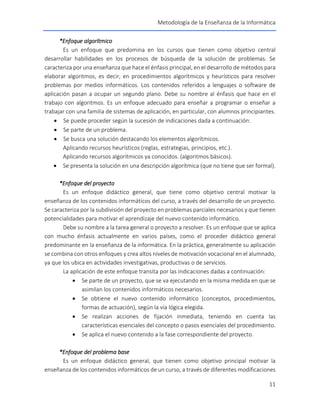 Metodología de la Enseñanza de la Informática
11
*Enfoque algorítmico
Es un enfoque que predomina en los cursos que tienen como objetivo central
desarrollar habilidades en los procesos de búsqueda de la solución de problemas. Se
caracteriza por una enseñanza que hace el énfasis principal, en el desarrollo de métodos para
elaborar algoritmos, es decir, en procedimientos algorítmicos y heurísticos para resolver
problemas por medios informáticos. Los contenidos referidos a lenguajes o software de
aplicación pasan a ocupar un segundo plano. Debe su nombre al énfasis que hace en el
trabajo con algoritmos. Es un enfoque adecuado para enseñar a programar o enseñar a
trabajar con una familia de sistemas de aplicación, en particular, con alumnos principiantes.
 Se puede proceder según la sucesión de indicaciones dada a continuación:
 Se parte de un problema.
 Se busca una solución destacando los elementos algorítmicos.
Aplicando recursos heurísticos (reglas, estrategias, principios, etc.).
Aplicando recursos algorítmicos ya conocidos. (algoritmos básicos).
 Se presenta la solución en una descripción algorítmica (que no tiene que ser formal).
*Enfoque del proyecto
Es un enfoque didáctico general, que tiene como objetivo central motivar la
enseñanza de los contenidos informáticos del curso, a través del desarrollo de un proyecto.
Se caracteriza por la subdivisión del proyecto en problemas parciales necesarios y que tienen
potencialidades para motivar el aprendizaje del nuevo contenido informático.
Debe su nombre a la tarea general o proyecto a resolver. Es un enfoque que se aplica
con mucho énfasis actualmente en varios países, como el proceder didáctico general
predominante en la enseñanza de la informática. En la práctica, generalmente su aplicación
se combina con otros enfoques y crea altos niveles de motivación vocacional en el alumnado,
ya que los ubica en actividades investigativas, productivas o de servicios.
La aplicación de este enfoque transita por las indicaciones dadas a continuación:
 Se parte de un proyecto, que se va ejecutando en la misma medida en que se
asimilan los contenidos informáticos necesarios.
 Se obtiene el nuevo contenido informático (conceptos, procedimientos,
formas de actuación), según la vía lógica elegida.
 Se realizan acciones de fijación inmediata, teniendo en cuenta las
características esenciales del concepto o pasos esenciales del procedimiento.
 Se aplica el nuevo contenido a la fase correspondiente del proyecto.
*Enfoque del problema base
Es un enfoque didáctico general, que tienen como objetivo principal motivar la
enseñanza de los contenidos informáticos de un curso, a través de diferentes modificaciones
 