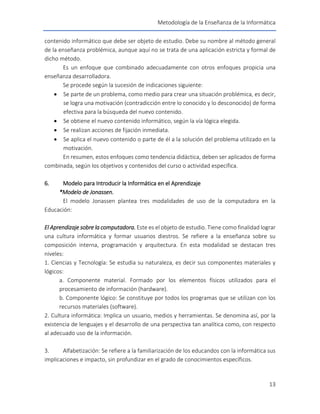 Metodología de la Enseñanza de la Informática
13
contenido informático que debe ser objeto de estudio. Debe su nombre al método general
de la enseñanza problémica, aunque aquí no se trata de una aplicación estricta y formal de
dicho método.
Es un enfoque que combinado adecuadamente con otros enfoques propicia una
enseñanza desarrolladora.
Se procede según la sucesión de indicaciones siguiente:
 Se parte de un problema, como medio para crear una situación problémica, es decir,
se logra una motivación (contradicción entre lo conocido y lo desconocido) de forma
efectiva para la búsqueda del nuevo contenido.
 Se obtiene el nuevo contenido informático, según la vía lógica elegida.
 Se realizan acciones de fijación inmediata.
 Se aplica el nuevo contenido o parte de él a la solución del problema utilizado en la
motivación.
En resumen, estos enfoques como tendencia didáctica, deben ser aplicados de forma
combinada, según los objetivos y contenidos del curso o actividad específica.
6. Modelo para Introducir la Informática en el Aprendizaje
*Modelo de Jonassen.
El modelo Jonassen plantea tres modalidades de uso de la computadora en la
Educación:
El Aprendizaje sobre la computadora. Este es el objeto de estudio. Tiene como finalidad lograr
una cultura informática y formar usuarios diestros. Se refiere a la enseñanza sobre su
composición interna, programación y arquitectura. En esta modalidad se destacan tres
niveles:
1. Ciencias y Tecnología: Se estudia su naturaleza, es decir sus componentes materiales y
lógicos:
a. Componente material. Formado por los elementos físicos utilizados para el
procesamiento de información (hardware).
b. Componente lógico: Se constituye por todos los programas que se utilizan con los
recursos materiales (software).
2. Cultura informática: Implica un usuario, medios y herramientas. Se denomina así, por la
existencia de lenguajes y el desarrollo de una perspectiva tan analítica como, con respecto
al adecuado uso de la información.
3. Alfabetización: Se refiere a la familiarización de los educandos con la informática sus
implicaciones e impacto, sin profundizar en el grado de conocimientos específicos.
 