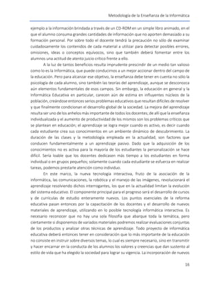 Metodología de la Enseñanza de la Informática
16
ejemplo a la información brindada a través de un CD-ROM en un simple libro animado, en el
que el alumno consuma grandes cantidades de información que no aporten demasiado a su
formación personal. Por sobre todo el docente tendrá la precaución no sólo de examinar
cuidadosamente los contenidos de cada material a utilizar para detectar posibles errores,
omisiones, ideas o conceptos equívocos, sino que también deberá fomentar entre los
alumnos una actitud de atento juicio crítico frente a ello.
A la luz de tantos beneficios resulta imprudente prescindir de un medio tan valioso
como lo es la Informática, que puede conducirnos a un mejor accionar dentro del campo de
la educación. Pero para alcanzar ese objetivo, la enseñanza debe tener en cuenta no sólo la
psicología de cada alumno, sino también las teorías del aprendizaje, aunque se desconozca
aún elementos fundamentales de esos campos. Sin embargo, la educación en general y la
Informática Educativa en particular, carecen aún de estima en influyentes núcleos de la
población, creándose entonces serios problemas educativos que resultan difíciles de resolver
y que finalmente condicionan el desarrollo global de la sociedad. La mejora del aprendizaje
resulta ser uno de los anhelos más importante de todos los docentes; de allí que la enseñanza
individualizada y el aumento de productividad de los mismos son los problemas críticos que
se plantean en educación; el aprendizaje se logra mejor cuando es activo, es decir cuando
cada estudiante crea sus conocimientos en un ambiente dinámico de descubrimiento. La
duración de las clases y la metodología empleada en la actualidad, son factores que
conducen fundamentalmente a un aprendizaje pasivo. Dado que la adquisición de los
conocimientos no es activa para la mayoría de los estudiantes la personalización se hace
difícil. Sería loable que los docentes dedicasen más tiempo a los estudiantes en forma
individual o en grupos pequeños; solamente cuando cada estudiante se esfuerza en realizar
tareas, podemos prestarle atención como individuo.
En este marco, la nueva tecnología interactiva, fruto de la asociación de la
informática, las comunicaciones, la robótica y el manejo de las imágenes, revolucionará el
aprendizaje resolviendo dichos interrogantes, los que en la actualidad limitan la evolución
del sistema educativo. El componente principal para el progreso será el desarrollo de cursos
y de currículas de estudio enteramente nuevos. Los puntos esenciales de la reforma
educativa pasan entonces por la capacitación de los docentes y el desarrollo de nuevos
materiales de aprendizaje, utilizando en lo posible tecnología informática interactiva. Es
necesario reconocer que no hay una sola filosofía que abarque toda la temática, pero
ciertamente si disponemos de variados materiales podremos realizar evaluaciones conjuntas
de los productos y analizar otras técnicas de aprendizaje. Todo proyecto de informática
educativa deberá entonces tener en consideración que lo más importante de la educación
no consiste en instruir sobre diversos temas, lo cual es siempre necesario, sino en transmitir
y hacer encarnar en la conducta de los alumnos los valores y creencias que dan sustento al
estilo de vida que ha elegido la sociedad para lograr su vigencia. La incorporación de nuevos
 