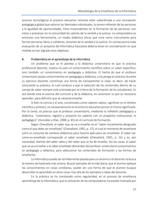 Metodología de la Enseñanza de la Informática
17
avances tecnológicos al proceso educativo necesita estar subordinada a una concepción
pedagógica global que valorice las libertades individuales, la serena reflexión de las personas
y la igualdad de oportunidades, hitos trascendentes en la formación de las personas, con
vistas a preservar en la comunidad los valores de la verdad y la justicia. La computadora es
entonces una herramienta, un medio didáctico eficaz que sirve como instrumento para
formar personas libres y solidarias, amantes de la verdad y la justicia. En consecuencia toda
evaluación de un proyecto de Informática Educativa debería tener en consideración en qué
medida se han logrado esos objetivos.
8. Problemática en el aprendizaje de la informática
Un problema que se le plantea a la didáctica universitaria es que la práctica
profesional docente, implica no solo un conocimiento científico sobre un saber específico,
sino también un conocimiento en pedagogía y didáctica. El hecho de que el profesor
universitario posea conocimientos en pedagogía y didáctica, y los ponga en práctica durante
su ejercicio docente, constituye una forma de transparentar la clase, es decir, de hacer
consciente su práctica, lo cual conduce a que la selección de los contenidos dentro de su
campo de saber siempre esté orientada por el criterio de la formación de los estudiantes. Es
acá donde está la esencia del currículo y de la didáctica, en reconocer lo que es necesario
aprender, para definirlo que se necesita enseñar.
Si bien la ciencia y el arte, constituidos como saberes sabios, significan en el ámbito
científico y artístico, no necesariamente en el entorno educativo portan el mismo significado.
Por lo tanto, es preciso que el profesor universitario, mediante la reflexión pedagógica y
didáctica, “sistematice, registre y proyecte los saberes con un propósito institucional, lo
pedagógico” (González y Díaz, 2008, p. 85) en el currículo de formación.
Según Chevallard, el saber que se va a enseñar es el “saber-inicialmente-designado
como el que debe ser enseñado” (Chevallard, 1991, p. 17), el cual al momento de enseñarse
sufre un conjunto de cambios didácticos para hacerlo apto para ser enseñado. El saber-tal-
como-es-enseñado corresponde al saber enseñado (Chevallard, 1991, p. 16) y es, por
necesidad, distinto del saber sabio y del saber que se ha de enseñar. Así las cosas, el saber
que se va a enseñar y el saber enseñado demandan del profesor universitario conocimientos
en pedagogía y didáctica, para seleccionar los contenidos de formación y las formas de
enseñarlos.
La informática puede ser terriblemente pesada para un alumno si el docente no busca
la manera de hacérsela más amena. Buscar ejemplos de la vida diaria, que el alumno aplique
los conocimientos en cosas cotidianas, puede ser una forma de que el alumno busque
desarrollar lo aprendido en otras cosas mas allá de los ejemplos o ideas del docente.
En la práctica se ha constatado como regularidad, en el proceso de enseñanza
aprendizaje de la informática, que la utilización de las computadoras ha estado matizada por
 