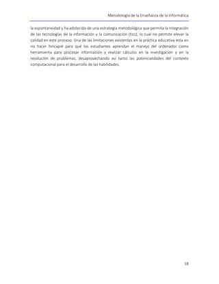 Metodología de la Enseñanza de la Informática
18
la espontaneidad y ha adolecido de una estrategia metodológica que permita la integración
de las tecnologías de la información y la comunicación (tics), lo cual no permite elevar la
calidad en este proceso. Una de las limitaciones existentes en la práctica educativa esta en
no hacer hincapié para qué los estudiantes aprendan el manejo del ordenador como
herramienta para procesar información y realizar cálculos en la investigación y en la
resolución de problemas, desaprovechando así tanto las potencialidades del contexto
computacional para el desarrollo de las habilidades.
 