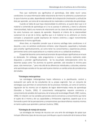 Metodología de la Enseñanza de la Informática
6
Para que realmente sea significativo el aprendizaje, éste debe reunir varias
condiciones: la nueva información debe relacionarse de mono no arbitrario y sustancial con
lo que el alumno ya sabe, dependiendo también de la disposición (motivación y actitud) de
éste por aprender, así como de la naturaleza de los materiales o contenidos de aprendizaje.
Cuando se habla de que haya relacionalidad no arbitraria, se quiere decir que si el
material o contenido de aprendizaje en sí no es azaroso ni arbitrario, y tiene la suficiente
intencionalidad, habrá una manera de relacionarlo con las clases de ideas pertinentes que
los seres humanos son capaces de aprender. Respecto al criterio de la relacionalidad
sustancial (no al pie de la letra), significa que si el material no es arbitrario un mismo
concepto o proposición puede expresarse de manera sinónima y seguir transmitiendo
exactamente el mismo significado.
Ahora bien, es imposible concebir que el alumno satisfaga tales condiciones si el
docente, a vez, no satisface condiciones similares: estar dispuesto, capacitado y motivado
para enseñar significativamente, así como tener los conocimientos y experiencias previas
pertinentes tanto como especialista en su materia como en su calidad de enseñanza.
El papel del docente como eventual promotor de aprendizajes significativos en el aula
es destacado. Sin embargo, cabe preguntarnos si nuestros alumnos realmente están
dispuestos a prender significativamente. Se ha escuchado reiteradamente entre los
docentes quejas como “los alumnos no quieren aprender, solo estudian lo mínimo para
pasar, solo memorizan…” pero más allá de las diferencias individuales y culturales, estamos
ante aprendizajes sociales en los que vale la pena intentar un cambio antes de considerarnos
derrotados.
*Estrategias metacognitivas
Las estrategias metacognitivas hacen referencia a la planificación, control y
evaluación por parte de los estudiantes de su propia cognición. Son un conjunto de
estrategias que permiten el conocimiento de los procesos mentales, así como el control y
regulación de los mismos con el objetivo de lograr determinadas metas de aprendizaje
(González y Tourón, 1992). El conocimiento metacognitivo requiere conciencia y
conocimiento de variables de la persona, de la tarea y de la estrategia (Flavell, 1987; Justicia,
1996). En relación con las variables personales está la conciencia y conocimiento que tiene
el sujeto de sí mismo y de sus capacidades y limitaciones cognitivas; aspecto que se va
formando a partir de las percepciones y comprensiones que desarrollamos nosotros mismos
en tanto sujetos que aprenden y piensan (Justicia, 1996).
*Estrategias de manejo de recursos
Las estrategias de manejo de recursos son una serie de estrategias de apoyo que
incluyen diferentes tipos de recursos que contribuyen a que la resolución de la tarea se lleve
 