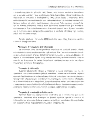 Metodología de la Enseñanza de la Informática
7
a buen término (González y Tourón, 1992). Tienen como finalidad sensibilizar al estudiante
con lo que va a aprender; y esta sensibilización hacia el aprendizaje integra tres ámbitos: la
motivación, las actitudes y el afecto (Beltrán, 1996; Justicia, 1996). La importancia de los
componentes afectivo-motivacionales en la conducta estratégica es puesta de manifiesta por
la mayor parte de los autores que trabajan en este campo. Todos coinciden en manifestar
que los motivos, intenciones y metas de los estudiantes determinan en gran medida las
estrategias específicas que utilizan en tareas de aprendizaje particulares. Por eso, entienden
que la motivación es un componente necesario de la conducta estratégica y un requisito
previo para utilizar estrategias.
Por otro lado Frida y Hernández (2002) las clasifica según el tipo de proceso cognitivo
y finalidad perseguidos como:
*Estrategias de recirculación de la información
Se consideran como las más primitivas empleadas por cualquier aprendiz. Dichas
estrategias suponen un procesamiento de carácter superficial y son utilizadas para conseguir
un aprendizaje verbatim o “al pie de la letra” de la información. La estrategia básica es de
repaso, lo cual consiste en repetir una y otra vez (recircular) la información que se ha de
aprender en la memoria de trabajo, hasta lograr establecer una asociación para luego
integrarla en la memoria de largo plazo.
*Estrategias de elaboración
Suponen básicamente integrar y relacionar la nueva información que ha de
aprenderse con los conocimientos previos pertinentes. Pueden ser bastimente simple o
compleja; la distinción entre ambas radica en el nivel de profundidad con que se establezca
la integración. Estas estrategias permiten un tratamiento y una codificación más sofisticados
de la información que se ha de aprender, porque atienden de manera básica a su significado
y no a sus aspectos superficiales. Ejemplo de ellas son imágenes visuales simples y complejas,
parafraseo, elaboración inferencial, resumir, analogías, elaboración de conceptos.
*Estrategias de organización de la información
Permiten hacer una reorganización constructiva de la información que ha de
aprenderse. Mediantes estas estrategias es posible organizar, agrupar o clasificar la
información, con la intensión de lograr una representación correcta de ésta. Ejemplo de ellas
son redes semánticas, mapas conceptuales, uso de categorías, etc.
 