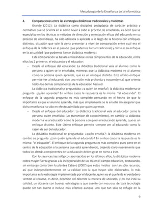 Metodología de la Enseñanza de la Informática
9
4. Comparaciones entre las estrategias didácticas tradicionales y modernas
Grande (2012): La didáctica como disciplina pedagógica de carácter práctico y
normativo que se orienta en el cómo llevar a cabo el proceso de enseñanza, es decir que se
especializa en las técnicas o métodos de dirección y orientación eficaz del educando en su
proceso de aprendizaje, ha sido utilizada o aplicada a lo largo de la historia con enfoques
distintos, situación que vale la pena presentar a nivel de comparación entre cuál era el
enfoque de la didáctica en el pasado (que podemos llamar tradicional) y cómo es su enfoque
en la actualidad (que podemos llamar didáctica moderna).
Esta comparación se basará enfocándose en los componentes de la educación, entre
ellos los 2 primeros: el educando y el educador:
- Desde el enfoque del educando: La didáctica tradicional veía al alumno como la
persona a quien se le enseñaba, mientras que la didáctica moderna ve al alumno
como la persona quien aprende, que es un enfoque distinto. Este último enfoque
permite ver al educando con una visión más profunda y trascendental, que orienta
todos los demás componentes de la educación hacia él.
La didáctica tradicional se preguntaba: ¿a quién se enseña?; la didáctica moderna se
pregunta: ¿quién aprende? En ambos casos la respuesta es la misma: “el educando”. El
enfoque de la segunda pregunta es más completo pensando en el hecho de que lo
importante es que el alumno aprenda, más que simplemente se le enseñe sin asegurar que
dicha enseñanza ha sido en efecto asimilada por quien aprende.
- Desde el enfoque del educador: La didáctica tradicional veía al educador como la
persona quien enseñaba (un transmisor de conocimiento), en cambio la didáctica
moderna ve al educador como la persona con quien el educando aprende, que es un
enfoque distinto. Este último enfoque permite siempre ver al educando como la
razón de ser del educador.
La didáctica tradicional se preguntaba: ¿quién enseña?; la didáctica moderna en
cambio se pregunta: ¿con quién aprende el educando? En ambos casos la respuesta es la
misma: “el educador”. El enfoque de la segunda pregunta es más completo pues pone en el
centro de la educación a la persona que está aprendiendo, dejando claro nuevamente que
todos los demás componentes de la educación deben girar en torno a éste.
Con los avances tecnológicos acontecidos en los últimos años, la didáctica moderna
cobra mayor fuerza gracias a la incorporación de las TIC en el campo educativo, destacando,
sin embargo como bien lo plantea Cabero (2007) que estos medios son tan sólo recursos,
así que independientemente de la calidad con la que hayan sido elaborados, lo más
importante es la estrategia implementada por el docente, quien es el que le da el verdadero
sentido al recurso, es decir, depende del docente la manera de utilizarlo, y en eso está su
calidad, un docente con buenas estrategias y que cuente con recursos de baja tecnología
puede ser tan bueno o incluso más efectivo aunque uno que tan sólo se refugie en la
 