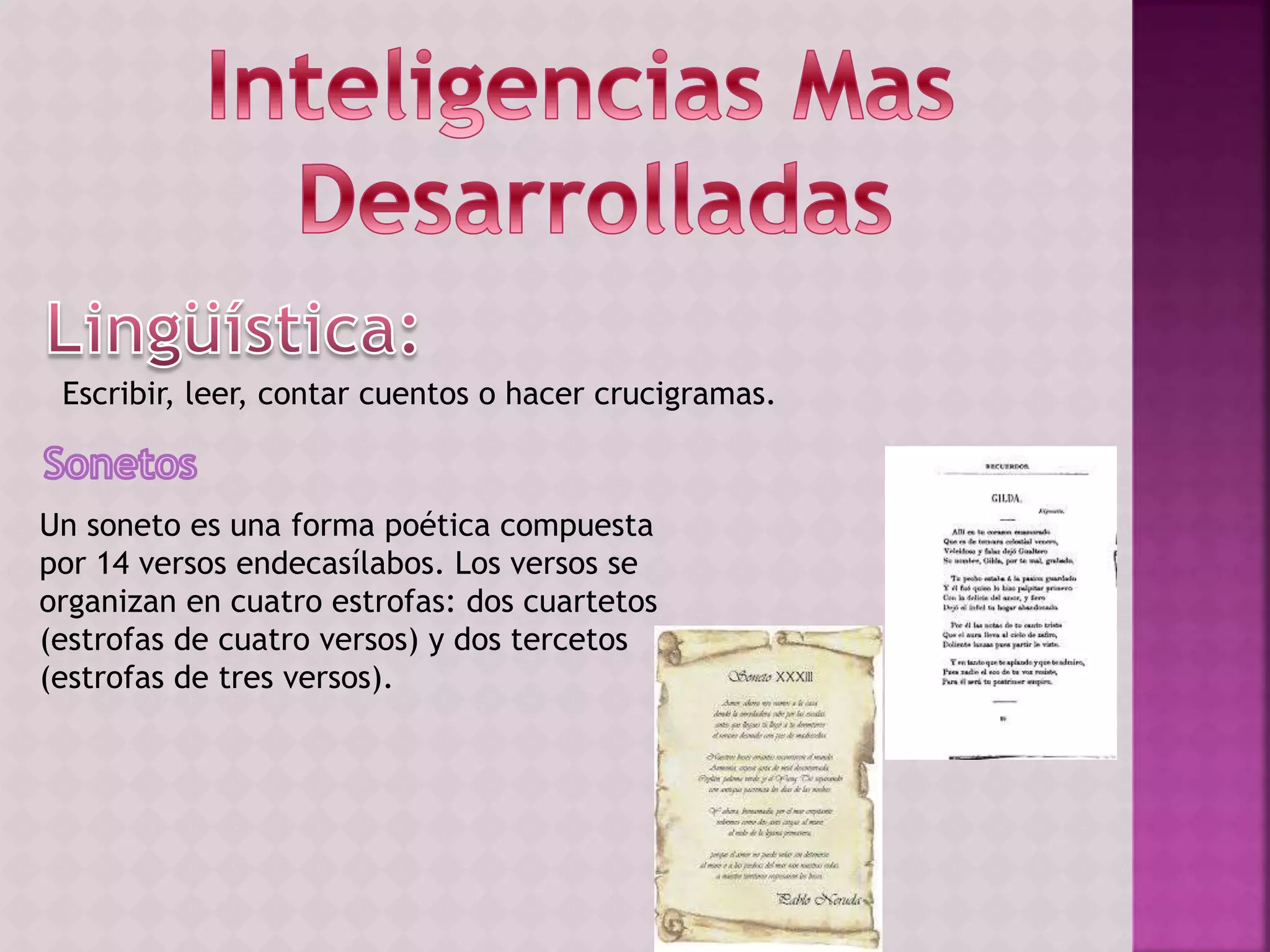 Escribir, leer, contar cuentos o hacer crucigramas.
Un soneto es una forma poética compuesta
por 14 versos endecasílabos. Los versos se
organizan en cuatro estrofas: dos cuartetos
(estrofas de cuatro versos) y dos tercetos
(estrofas de tres versos).