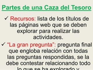 Partes de una Caza del Tesoro
 Recursos: lista de los títulos de
las páginas web que se deben
explorar para realizar las
actividades.
 “La gran pregunta”: pregunta final
que engloba relación con todas
las preguntas respondidas, se la
debe contestar relacionando todo
 